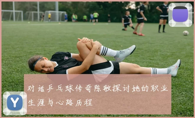 对话乒乓球传奇陈敏探讨她的职业生涯与心路历程