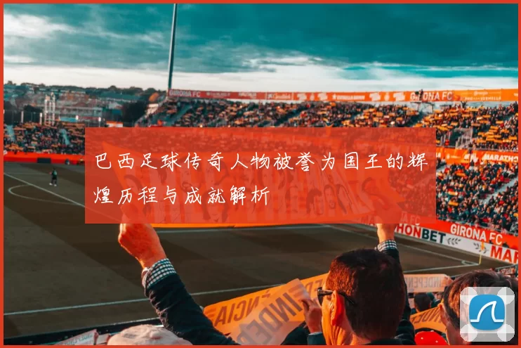 巴西足球传奇人物被誉为国王的辉煌历程与成就解析