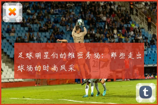 足球明星们的维密秀场：那些走出球场的时尚风采
