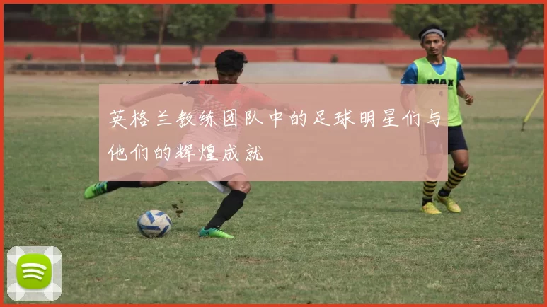 英格兰教练团队中的足球明星们与他们的辉煌成就