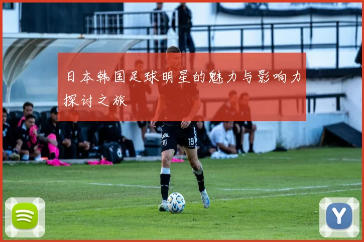 日本韩国足球明星的魅力与影响力探讨之旅