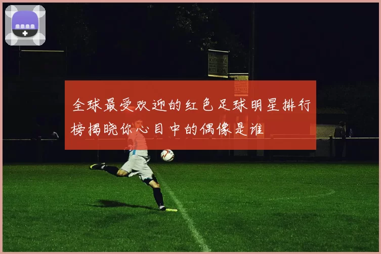 全球最受欢迎的红色足球明星排行榜揭晓你心目中的偶像是谁