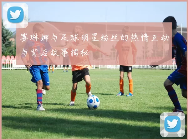 赛琳娜与足球明星粉丝的热情互动与背后故事揭秘