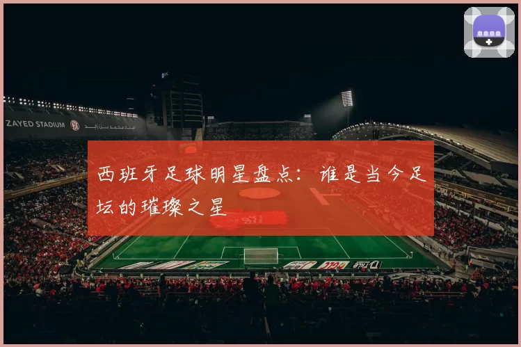 西班牙足球明星盘点：谁是当今足坛的璀璨之星