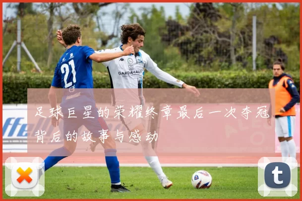 足球巨星的荣耀终章最后一次夺冠背后的故事与感动