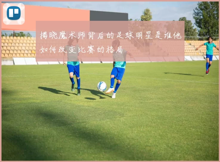 揭晓魔术师背后的足球明星是谁他如何改变比赛的格局