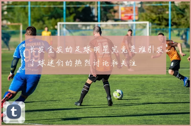 长发金发的足球明星究竟是谁引发了球迷们的热烈讨论和关注