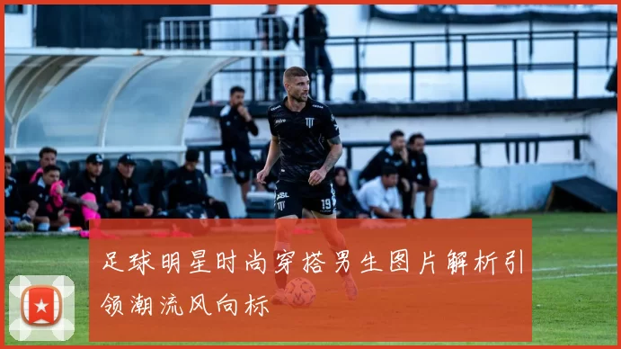 足球明星时尚穿搭男生图片解析引领潮流风向标