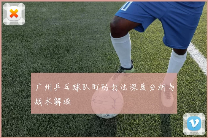 广州乒乓球队盯防打法深度分析与战术解读