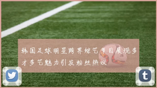 韩国足球明星跨界综艺节目展现多才多艺魅力引发粉丝热议