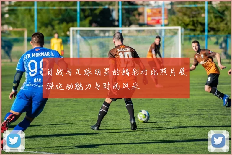 肖战与足球明星的精彩对比照片展现运动魅力与时尚风采