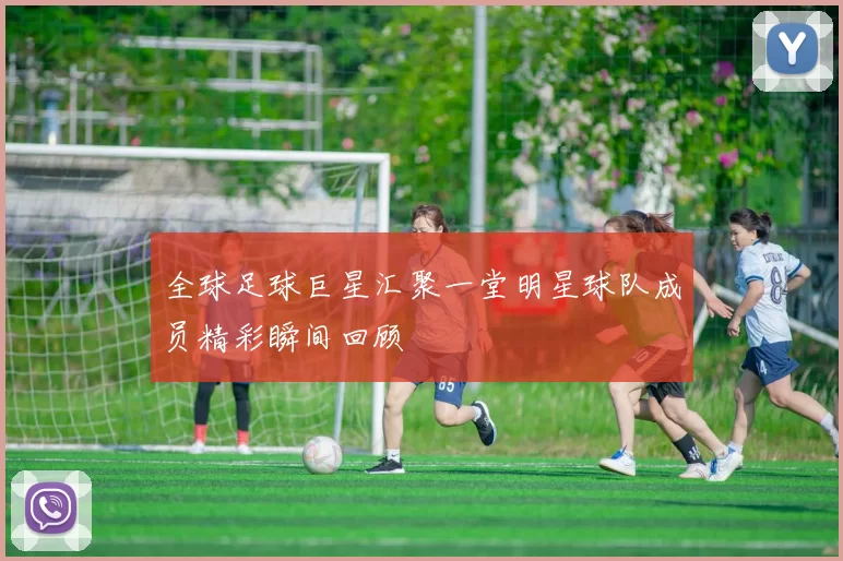全球足球巨星汇聚一堂明星球队成员精彩瞬间回顾