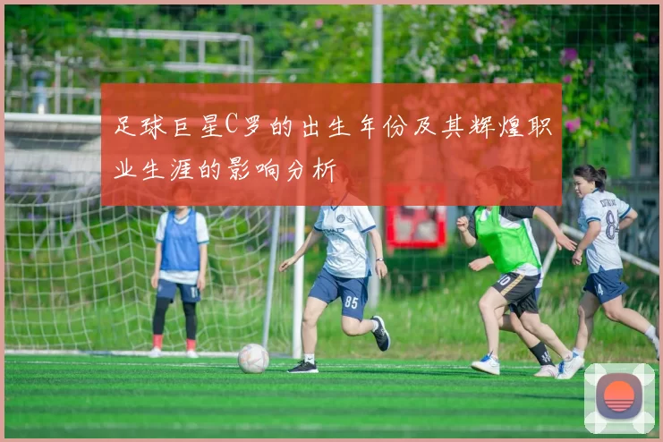 足球巨星C罗的出生年份及其辉煌职业生涯的影响分析