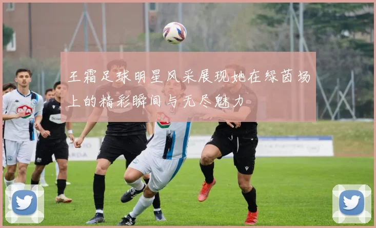 王霜足球明星风采展现她在绿茵场上的精彩瞬间与无尽魅力