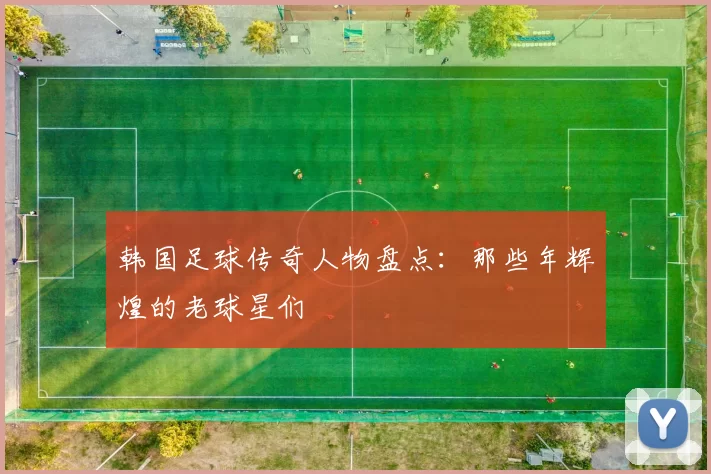 韩国足球传奇人物盘点：那些年辉煌的老球星们