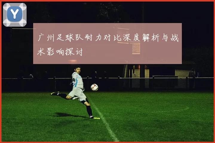 广州足球队耐力对比深度解析与战术影响探讨