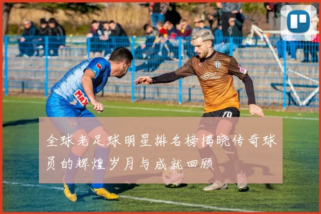 全球老足球明星排名榜揭晓传奇球员的辉煌岁月与成就回顾
