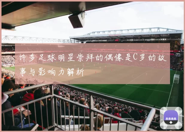 许多足球明星崇拜的偶像是C罗的故事与影响力解析