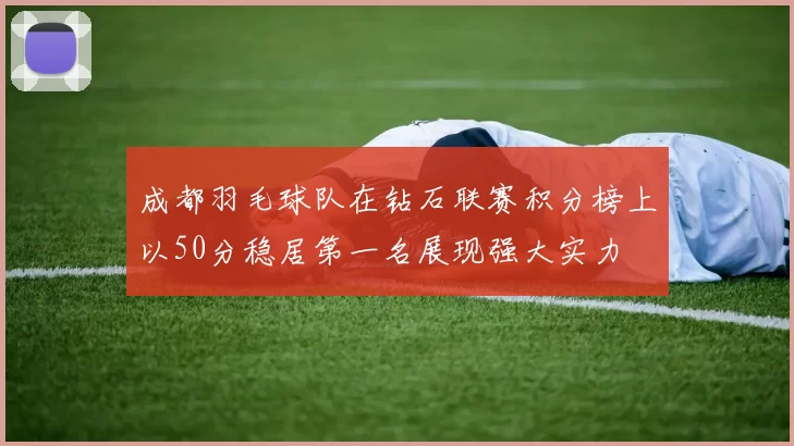 成都羽毛球队在钻石联赛积分榜上以50分稳居第一名展现强大实力